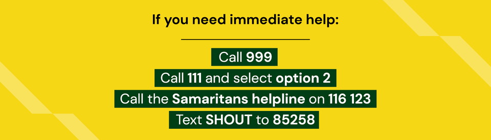 If you need immediate help: call 999 or call 111 and select option 2 or call the samaritans helpline on 116 123 or text shout to 85258